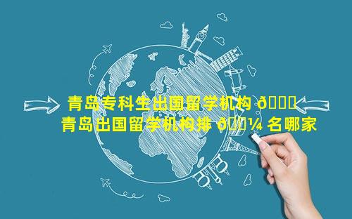 青岛专科生出国留学机构 🐛  青岛出国留学机构排 🌼 名哪家口碑